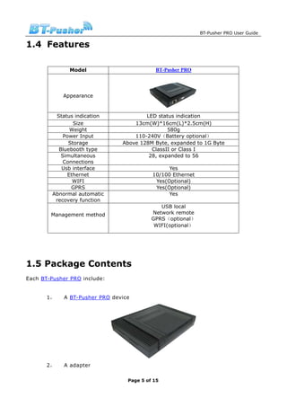BT-Pusher PRO User Guide

1.4 Features

               Model                        BT-Pusher PRO




            Appearance


          Status indication             LED status indication
                 Size               13cm(W)*16cm(L)*2.5cm(H)
               Weight                           580g
             Power Input            110-240V（Battery optional）
               Storage          Above 128M Byte, expanded to 1G Byte
           Bluebooth type                 ClassII or Class I
            Simultaneous                 28, expanded to 56
             Connections
            Usb interface                        Yes
              Ethernet                     10/100 Ethernet
                WIFI                        Yes(Optional)
                GPRS                        Yes(Optional)
         Abnormal automatic                      Yes
          recovery function
                                              USB local
        Management method                  Network remote
                                           GPRS（optional）
                                            WIFI(optional）




1.5 Package Contents
Each BT-Pusher PRO include:


       1，    A BT-Pusher PRO device




       2，    A adapter

                                  Page 5 of 15
 