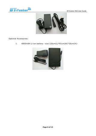 BT-Pusher PRO User Guide




Optional Accessories:

       1，    4800mAH Li-ion battery（size:126cm(L)*81cm(W)*26cm(H)）




                                Page 6 of 15
 