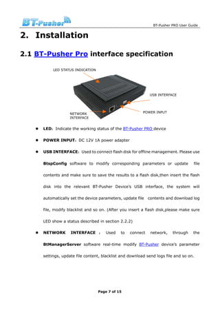 BT-Pusher PRO User Guide


2. Installation

2.1 BT-Pusher Pro interface specification

           LED STATUS INDICATION




                                                             USB INTERFACE




                   NETWORK                                POWER INPUT
                   INTERFACE


      LED：Indicate the working status of the BT-Pusher PRO device

      POWER INPUT：DC 12V 1A power adapter

      USB INTERFACE：Used to connect flash disk for offline management. Please use


      BtspConfig software to modify corresponding parameters or update              file

      contents and make sure to save the results to a flash disk,then insert the flash

      disk into the relevant BT-Pusher Device’s USB interface, the system will

      automatically set the device parameters, update file   contents and download log

      file, modify blacklist and so on. (After you insert a flash disk,please make sure

      LED show a status described in section 2.2.2)

      NETWORK       INTERFACE ： Used          to   connect    network,   through    the


      BtManagerServer software real-time modify BT-Pusher device’s parameter

      settings, update file content, blacklist and download send logs file and so on.




                                   Page 7 of 15
 
