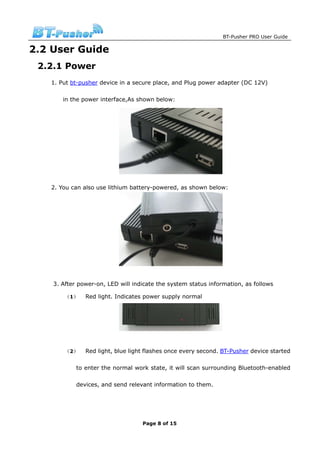 BT-Pusher PRO User Guide

2.2 User Guide
 2.2.1 Power
   1. Put bt-pusher device in a secure place, and Plug power adapter (DC 12V)

       in the power interface,As shown below:




   2. You can also use lithium battery-powered, as shown below:




    3. After power-on, LED will indicate the system status information, as follows

        （1）    Red light. Indicates power supply normal




        （2）    Red light, blue light flashes once every second. BT-Pusher device started

            to enter the normal work state, it will scan surrounding Bluetooth-enabled

            devices, and send relevant information to them.




                                   Page 8 of 15
 