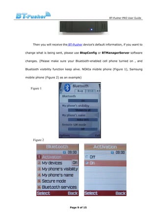 BT-Pusher PRO User Guide




     Then you will receive the BT-Pusher device’s default information, if you want to

change what is being sent, please use BtspConfig or BTManagerServer software

changes. (Please make sure your Bluetooth-enabled cell phone turned on , and

Bluetooth visibility function keep alive. NOKIa mobile phone (Figure 1), Samsung

mobile phone (Figure 2) as an example)


   Figure 1




     Figure 2




                                Page 9 of 15
 
