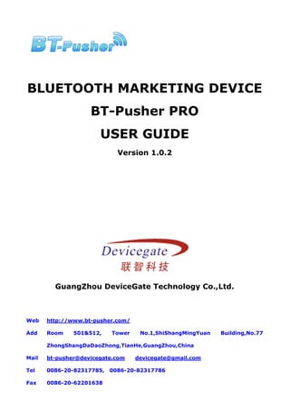 BLUETOOTH MARKETING DEVICE
                    BT-Pusher PRO
                       USER GUIDE
                             Version 1.0.2




         GuangZhou DeviceGate Technology Co.,Ltd.



Web    http://www.bt-pusher.com/

Add    Room    501&512,    Tower    No.1,ShiShangMingYuan   Building,No.77

       ZhongShangDaDaoZhong,TianHe,GuangZhou,China

Mail   bt-pusher@devicegate.com    devicegate@gmail.com

Tel    0086-20-82317785,   0086-20-82317786

Fax    0086-20-62201638
 