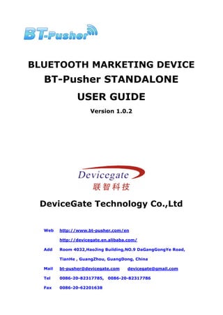 BLUETOOTH MARKETING DEVICE
  BT-Pusher STANDALONE
                USER GUIDE
                      Version 1.0.2




 DeviceGate Technology Co.,Ltd


  Web    http://www.bt-pusher.com/en

         http://devicegate.en.alibaba.com/

  Add    Room 4032,HaoJing Building,NO.9 DaGangGongYe Road,

         TianHe , GuangZhou, GuangDong, China

  Mail   bt-pusher@devicegate.com    devicegate@gmail.com

  Tel    0086-20-82317785,   0086-20-82317786

  Fax    0086-20-62201638
 