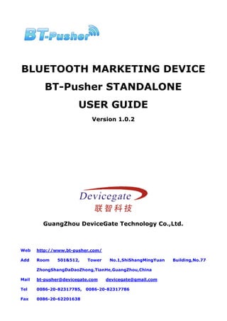 BLUETOOTH MARKETING DEVICE
          BT-Pusher STANDALONE
                       USER GUIDE
                             Version 1.0.2




         GuangZhou DeviceGate Technology Co.,Ltd.



Web    http://www.bt-pusher.com/

Add    Room    501&512,    Tower    No.1,ShiShangMingYuan   Building,No.77

       ZhongShangDaDaoZhong,TianHe,GuangZhou,China

Mail   bt-pusher@devicegate.com    devicegate@gmail.com

Tel    0086-20-82317785,   0086-20-82317786

Fax    0086-20-62201638
 