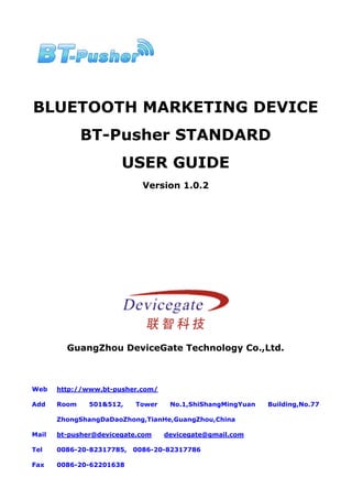BLUETOOTH MARKETING DEVICE
              BT-Pusher STANDARD
                       USER GUIDE
                             Version 1.0.2




         GuangZhou DeviceGate Technology Co.,Ltd.



Web    http://www.bt-pusher.com/

Add    Room    501&512,    Tower    No.1,ShiShangMingYuan   Building,No.77

       ZhongShangDaDaoZhong,TianHe,GuangZhou,China

Mail   bt-pusher@devicegate.com    devicegate@gmail.com

Tel    0086-20-82317785,   0086-20-82317786

Fax    0086-20-62201638
 
