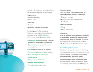 computer and a web browser. Streaming conferences    Streaming options
can be viewed live or archived for future viewing.   There are a number of additional options that can
                                                     benefit the streaming conference. These include:
Requirements
Personal computer with:                              • Still pictures or images

• Internet access                                    • A support presentation, such as Microsoft

• Sound card                                          PowerPoint®

• Speakers                                           • Interactive questions

• RealPlayer® or Windows Media Player®               • Polling

                                                     • Indexing on the archive
Scheduling a streaming conference
To schedule a streaming conference, call a video     Notification
coordinator toll free at 1.866.282.8436.             A URL will be emailed to the chairperson for distribution
You will need to provide the following details:      to all participants. At the selected time for the confer-
                                                     ence, participants should click on the URL link to access
• Your Account Number (“EB Number” — provided
                                                     the conference. The presenter will receive an Event
 when you first registered with BT Conferencing)
                                                     URL, ID, and password. (This is for presenters only.)
• Date, start time, and approximate duration
 of the conference
                                                     Event Management service
• The title that you wish to give the conference     Special events can be crucial to a business. Considering
• The number of participants expected to attend      their scope and often-sensitive content, such conferences

• Video (including audio) or audio only              must run flawlessly. They must also accommodate all
                                                     potential participants, regardless of location.
• Archive duration

• Chairperson contact information                    Businesses organizing special events in today’s world
                                                     face tight deadlines, a myriad of conferencing options,
• Presenter contact information
                                                     and increasingly complex technologies. BT is one of the
• Any additional options you require


                                                                                     ADVANCED GUIDE :: 9
 