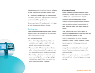 few organizations with the technical expertise and speed   Before the conference
to stage such corporate events with excellent results.     • Prior to scheduling your video conference, contact
                                                            (telephone or email) all participants to ensure they are
BT Conferencing Event Managers can undertake initial
                                                            available — this is good conferencing etiquette.
consultation, preparation, and organization, running the
conference and follow-up afterwards.                       • Ensure your illustrations are suitable for video
                                                            conferencing by keeping them clear and uncluttered.
Contact a professional BT coordinator, who will arrange
                                                           • Have the telephone numbers of the other sites on
an initial discussion with an Event Manager.
                                                            hand, so you can contact them directly should you
                                                            need to.
Best Practices
These recommendations are provided to help minimize        • Wear solid midrange colors. Patterns appear to
any distractions to the conference, so you can run your     vibrate on camera and are distracting. Avoid white and
video confererence successfully.                            red if possible. Blue and grey are best.

The room environment                                       • Arrive 15 minutes before the start of your video

• Have a plain background, preferably mid-blue or           conference to ensure a smooth connection is made.

 pastel color. Avoid very dark or bright white back-       • Familiarize yourself with the equipment or seek
 grounds, which can overwhelm cameras.                      assistance.

• Place a nameplate of the room location on the back       • Arrange the room and check that there is enough
 wall or on the conference table. This helps other loca-    seating. Place the microphone and keypad in the
 tions to identify the room in multipoint conferences.      center of the table.

• Draw blinds or curtains over the windows to reduce       • Mute the microphone until you are ready to start the
 uneven external light. Use overhead lighting. Light-       call to avoid the far end overhearing any unnecessary
 ing should be on people’s faces — not coming from          chit-chat.
 behind. Avoid sitting people in shadows.




                                                                                         ADVANCED GUIDE :: 10
 