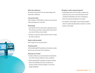 After the conference                                       Bringing in audio-only participants?
Be certain to disconnect from the video bridge at the      • If participants wish to join the video conference by
end of your conference.                                     audio-only, they can do so by informing the video
                                                            coordinator (preferably at the time of scheduling,
Can you be seen?
                                                            when all necessary arrangements are made).
Check Selfview or PIP window to make sure you and any
                                                           • For optimum sound quality, ensure that the speaker-
other participants are in the shot.
                                                            phone for audio-only participants is placed in a central
Presenting?                                                 position on the table.
• Look directly into the camera when making key points.
 This will ensure good eye contact (rather than present-
 ing a view of the top of your head!).

• Introduce or announce when someone enters or leaves
 the video conference.

Need to talk privately?
Don’t forget to use the mute button.

Finishing early?
Call the dedicated BT Coordinator at the phone number
given to you at the start of the conference.

Running out of time?
• A video conference can automatically be extended by
 up to 30 minutes by calling the video coordinator.

• Call the dedicated BT coordinator at least 10 minutes
 before the scheduled end of your conference to
 arrange a further extension (subject to room and
 bridge availability).

                                                                                         ADVANCED GUIDE :: 11
 