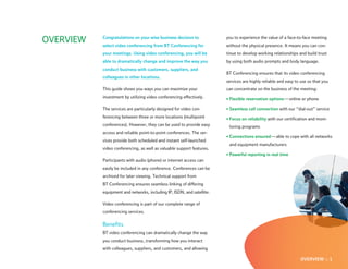 OVERVIEW   Congratulations on your wise business decision to
           select video conferencing from BT Conferencing for
                                                                        you to experience the value of a face-to-face meeting
                                                                        without the physical presence. It means you can con-
           your meetings. Using video conferencing, you will be         tinue to develop working relationships and build trust
           able to dramatically change and improve the way you          by using both audio prompts and body language.
           conduct business with customers, suppliers, and
                                                                        BT Conferencing ensures that its video conferencing
           colleagues in other locations.
                                                                        services are highly reliable and easy to use so that you
           This guide shows you ways you can maximize your              can concentrate on the business of the meeting:
           investment by utilizing video conferencing effectively.      • Flexible reservation options — online or phone

           The services are particularly designed for video con-        • Seamless call connection with our “dial-out” service
           ferencing between three or more locations (multipoint        • Focus on reliability with our certification and moni-
           conferences). However, they can be used to provide easy       toring programs
           access and reliable point-to-point conferences. The ser-
                                                                        • Connections ensured — able to cope with all networks
           vices provide both scheduled and instant self-launched
                                                                         and equipment manufacturers
           video conferencing, as well as valuable support features.
                                                                        • Powerful reporting in real time
           Participants with audio (phone) or internet access can
           easily be included in any conference. Conferences can be
           archived for later viewing. Technical support from
           BT Conferencing ensures seamless linking of differing
           equipment and networks, including IP, ISDN, and satellite.

           Video conferencing is part of our complete range of
           conferencing services.

           Benefits
           BT video conferencing can dramatically change the way
           you conduct business , transforming how you interact
           with colleagues, suppliers, and customers, and allowing

                                                                                                                OVERVIEW :: 1
 