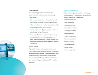 Other features                                              Types of conferences
BT Conferencing provides several other value-               Video conferencing can be used for a wide variety
added features to assist your video conferencing.           of meetings where a visual element can significantly
These include:                                              enhance an audio call. These include:

• Web management control — Personalized control             • Executive broadcasts

 of scheduling, managing, and reporting via the web.        • Press conferences

• Self serve conferences — Instant reservationless video    • Corporate meetings
 conferencing controlled via the web tool.
                                                            • Product demonstrations
• Event management — Expert support and implemen-
                                                            • Training and launches
 tation for key, high-profile events.
                                                            • Investor relations
• Streaming — Real-time or archived web streaming
                                                            • Project management
 extends the conference to those people who are
 unable to attend. Expert help is always available from     • Seminars / tradeshows

 professional coordinators backed by a global technical     • Distance learning
 support staff.
                                                            • CEO presentations
Special events                                              • Design reviews
High-profile or larger-scale corporate events can be
                                                            • Crisis management
critical to business or operational success. These events
are usually handled by the BT Event Management team,
which manages the entire process — from consulta-
tion and preparation through to the event and follow-
up — ensuring that your event successfully meets its
objectives.




                                                                                                    OVERVIEW :: 2
 