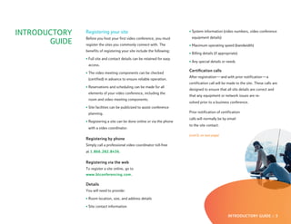 INTRODUCTORY   Registering your site                                      • System information (video numbers, video conference
               Before you host your first video conference, you must       equipment details)
       GUIDE   register the sites you commonly connect with. The          • Maximum operating speed (bandwidth)
               benefits of registering your site include the following:
                                                                          • Billing details (if appropriate)
               • Full site and contact details can be retained for easy
                                                                          • Any special details or needs
                access.
                                                                          Certification calls
               • The video meeting components can be checked
                                                                          After registration — and with prior notification — a
                (certified) in advance to ensure reliable operation.
                                                                          certification call will be made to the site. These calls are
               • Reservations and scheduling can be made for all
                                                                          designed to ensure that all site details are correct and
                elements of your video conference, including the
                                                                          that any equipment or network issues are re-
                room and video meeting components.
                                                                          solved prior to a business conference.
               • Site facilities can be publicized to assist conference
                planning.                                                 Prior notification of certification
                                                                          calls will normally be by email
               • Registering a site can be done online or via the phone
                                                                          to the site contact.
                with a video coordinator.
                                                                          (cont’d. on next page)
               Registering by phone
               Simply call a professional video coordinator toll-free
               at 1.866.282.8436.

               Registering via the web
               To register a site online, go to
               www.btconferencing.com.

               Details
               You will need to provide:

               • Room location, size, and address details

               • Site contact information

                                                                                                     INTRODUCTORY GUIDE :: 3
 