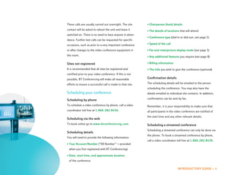 These calls are usually carried out overnight. The site     • Chairperson (host) details
contact will be asked to reboot the unit and leave it       • The details of locations that will attend
switched on. There is no need to have anyone in atten-
                                                            • Conference type (dial-in or dial-out; see page 5)
dance. Further test calls can be requested for specific
occasions, such as prior to a very important conference     • Speed of the call

or after changes to the video conference equipment in       • Far-end view/picture display mode (see page 5)
the room.                                                   • Any additional features you require (see page 8)

Sites not registered                                        • Billing information

It is recommended that all sites be registered and          • The title you wish to give the conference (optional)
certified prior to your video conference. If this is not
possible, BT Conferencing will make all reasonable          Confirmation details

efforts to ensure a successful call is made to that site.   The scheduling details will be emailed to the person
                                                            scheduling the conference. You may also have the
Scheduling your conference                                  details emailed to individual site contacts. In addition,
                                                            confirmation can be sent by fax.
Scheduling by phone
To schedule a video conference by phone, call a video       Remember, it is your responsibility to make sure that
coordinator toll free at 1.866.282.8436.                    all participants in the video conference are notified of
                                                            the start time and any other relevant details.
Scheduling via the web
To book online go to www.btconferencing.com.                Scheduling a streamed conference
                                                            Scheduling a streamed conference can only be done via
Scheduling details
                                                            the phone. To book a streamed conference by phone,
You will need to provide the following information:
                                                            call a video coordinator toll free at 1.866.282.8436.
• Your Account Number (“EB Number” — provided
 when you first registered with BT Conferencing)

• Date, start time, and approximate duration
 of the conference

                                                                                      INTRODUCTORY GUIDE :: 4
 