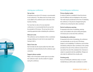 Joining your conference                                     Controlling your conference
Set-up time                                                 Picture display modes
A standard set-up time of 15 minutes is recommended         A variety of options is available for how the pictures
for all conferences. This allows time for all video rooms   from the different sites are displayed on the screens.
to be added to the conference prior to the start of the     The mode may be preselected at the time of scheduling
business meeting.                                           the conference. It may also be changed during the
                                                            conference by contacting the video coordinator.
For more than six sites or for very important
conferences, it is recommended that the set-up time         End-of-conference warning
be extended to 30 minutes. The set-up time can be           If requested at the time of scheduling, warning
varied by agreement when scheduling the conference.         tones can be added to the call to notify participants
                                                            10 minutes prior to the end of the conference.
Dial out to site
The conference can be scheduled so that a coordinator       Extending the conference
arranges dialing out to each site to save people from       If requested at the time of scheduling, the conference
having to dial in.                                          can automatically run over by up to 30 minutes
                                                            (subject to site availability). A conference can be further
Dial in from site
                                                            extended by calling the video coordinator at the number
Each site dials into the issued number from their video
                                                            provided at the start of the conference at least 10 min-
terminals and is placed directly into the conference upon
                                                            utes before the end of the scheduled time. Extension is
connection.
                                                            subject to equipment and site availability. Charges are

Support phone number                                        only made for additional time actually used.

Make a note of the phone number given to you when
                                                            Finishing early
the conference starts. Use this number for support
                                                            If you are finishing the conference early, it is recom-
during the conference.
                                                            mended that you call the video coordinator to confirm




                                                                                      INTRODUCTORY GUIDE :: 5
 