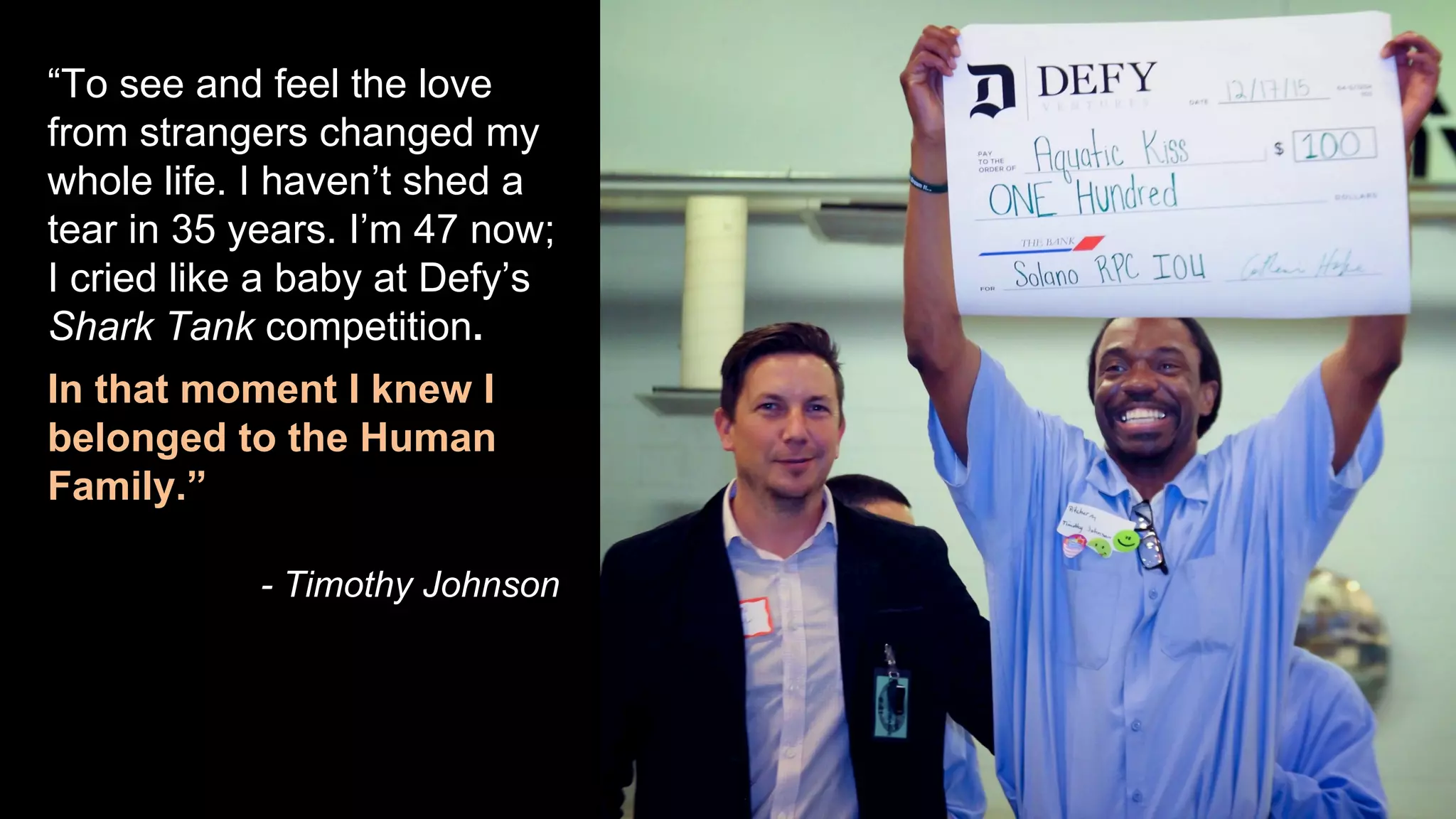 “To see and feel the love
from strangers changed my
whole life. I haven’t shed a
tear in 35 years. I’m 47 now;
I cried like a baby at Defy’s
Shark Tank competition.
In that moment I knew I
belonged to the Human
Family.”
- Timothy Johnson
 