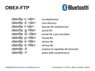 obexftp -c <dir> vai alladirectory obexftp -C <dir>  crea directory obexftp -l <dir>  lista dei file nelladirectory obexftp -g <file>  prendi file obexftp -G <file>  prendi file e poi cancellalo obexftp -p <file>  manda file obexftp -k <file>  elimina file obexftp -k <file>  elimina file obexftp -X    analizza le capability del terminale obexftp -Y    probe delle caratteristiche [AOS][FakePress]  [email_address] AHAcktitude, 27-29 Nov. 2009, Il Cantiere, Milano OBEX-FTP 