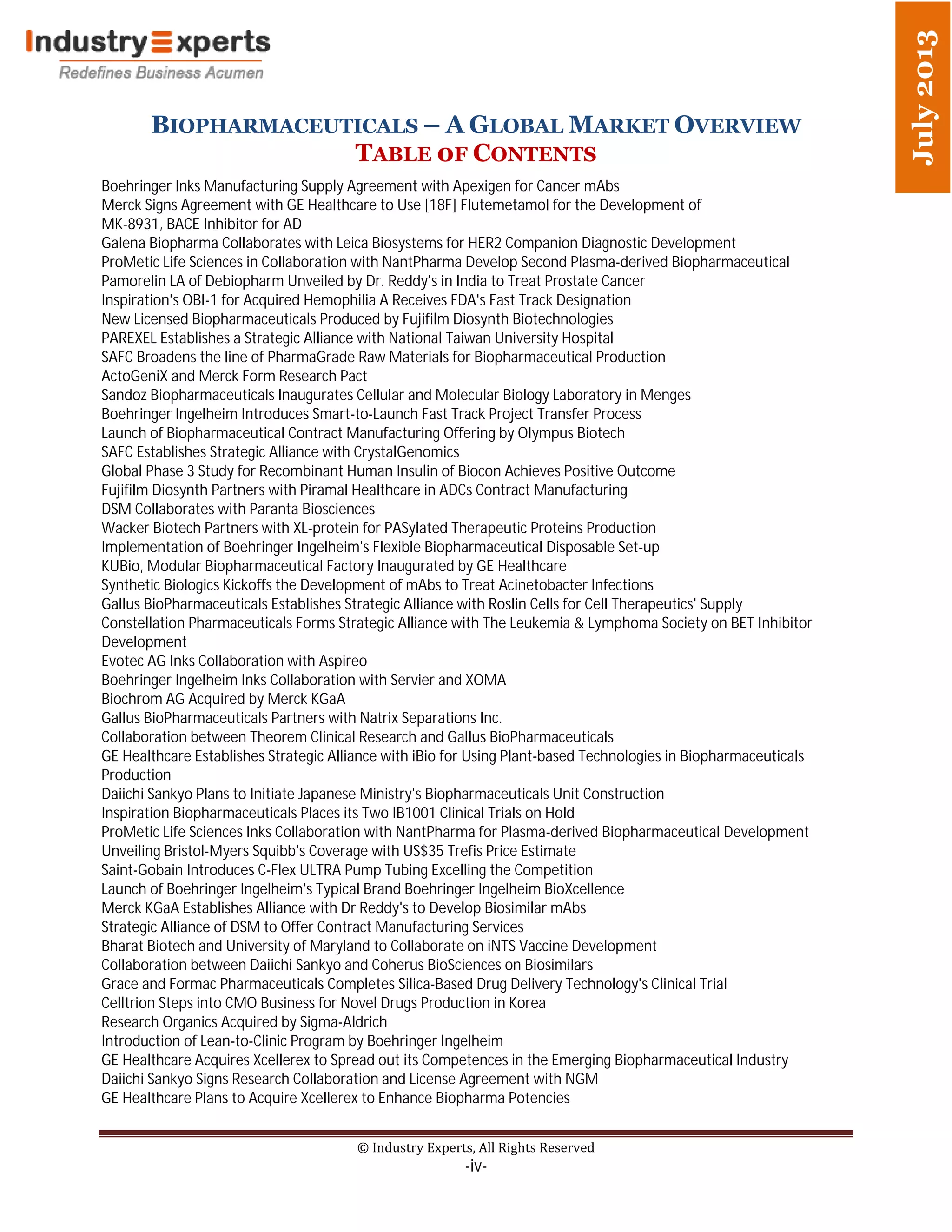 BIOPHARMACEUTICALS – A GLOBAL MARKET OVERVIEW
TABLE 0F CONTENTS
© Industry Experts, All Rights Reserved
-iv-
July2013
Boehringer Inks Manufacturing Supply Agreement with Apexigen for Cancer mAbs
Merck Signs Agreement with GE Healthcare to Use [18F] Flutemetamol for the Development of
MK-8931, BACE Inhibitor for AD
Galena Biopharma Collaborates with Leica Biosystems for HER2 Companion Diagnostic Development
ProMetic Life Sciences in Collaboration with NantPharma Develop Second Plasma-derived Biopharmaceutical
Pamorelin LA of Debiopharm Unveiled by Dr. Reddy's in India to Treat Prostate Cancer
Inspiration's OBI-1 for Acquired Hemophilia A Receives FDA's Fast Track Designation
New Licensed Biopharmaceuticals Produced by Fujifilm Diosynth Biotechnologies
PAREXEL Establishes a Strategic Alliance with National Taiwan University Hospital
SAFC Broadens the line of PharmaGrade Raw Materials for Biopharmaceutical Production
ActoGeniX and Merck Form Research Pact
Sandoz Biopharmaceuticals Inaugurates Cellular and Molecular Biology Laboratory in Menges
Boehringer Ingelheim Introduces Smart-to-Launch Fast Track Project Transfer Process
Launch of Biopharmaceutical Contract Manufacturing Offering by Olympus Biotech
SAFC Establishes Strategic Alliance with CrystalGenomics
Global Phase 3 Study for Recombinant Human Insulin of Biocon Achieves Positive Outcome
Fujifilm Diosynth Partners with Piramal Healthcare in ADCs Contract Manufacturing
DSM Collaborates with Paranta Biosciences
Wacker Biotech Partners with XL-protein for PASylated Therapeutic Proteins Production
Implementation of Boehringer Ingelheim's Flexible Biopharmaceutical Disposable Set-up
KUBio, Modular Biopharmaceutical Factory Inaugurated by GE Healthcare
Synthetic Biologics Kickoffs the Development of mAbs to Treat Acinetobacter Infections
Gallus BioPharmaceuticals Establishes Strategic Alliance with Roslin Cells for Cell Therapeutics' Supply
Constellation Pharmaceuticals Forms Strategic Alliance with The Leukemia & Lymphoma Society on BET Inhibitor
Development
Evotec AG Inks Collaboration with Aspireo
Boehringer Ingelheim Inks Collaboration with Servier and XOMA
Biochrom AG Acquired by Merck KGaA
Gallus BioPharmaceuticals Partners with Natrix Separations Inc.
Collaboration between Theorem Clinical Research and Gallus BioPharmaceuticals
GE Healthcare Establishes Strategic Alliance with iBio for Using Plant-based Technologies in Biopharmaceuticals
Production
Daiichi Sankyo Plans to Initiate Japanese Ministry's Biopharmaceuticals Unit Construction
Inspiration Biopharmaceuticals Places its Two IB1001 Clinical Trials on Hold
ProMetic Life Sciences Inks Collaboration with NantPharma for Plasma-derived Biopharmaceutical Development
Unveiling Bristol-Myers Squibb's Coverage with US$35 Trefis Price Estimate
Saint-Gobain Introduces C-Flex ULTRA Pump Tubing Excelling the Competition
Launch of Boehringer Ingelheim's Typical Brand Boehringer Ingelheim BioXcellence
Merck KGaA Establishes Alliance with Dr Reddy's to Develop Biosimilar mAbs
Strategic Alliance of DSM to Offer Contract Manufacturing Services
Bharat Biotech and University of Maryland to Collaborate on iNTS Vaccine Development
Collaboration between Daiichi Sankyo and Coherus BioSciences on Biosimilars
Grace and Formac Pharmaceuticals Completes Silica-Based Drug Delivery Technology's Clinical Trial
Celltrion Steps into CMO Business for Novel Drugs Production in Korea
Research Organics Acquired by Sigma-Aldrich
Introduction of Lean-to-Clinic Program by Boehringer Ingelheim
GE Healthcare Acquires Xcellerex to Spread out its Competences in the Emerging Biopharmaceutical Industry
Daiichi Sankyo Signs Research Collaboration and License Agreement with NGM
GE Healthcare Plans to Acquire Xcellerex to Enhance Biopharma Potencies
 