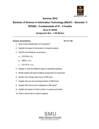 Summer 2012
Bachelor of Science in Information Technology (BScIT) – Semester 1/
                   BT0062 – Fundamentals of IT – 4 Credits
                                      (Book ID: B0946)
                             Assignment Set – 1 (60 Marks)


Answer all questions                                                10 x 6 = 60
   1. Give a brief classification of computers?

   2. Explain the types of memories in computer system.

   3. Perform the following conversions:-

      a. (101010)2 =()8

      b. (ABC)16 =()2

      c. (101101)2 = ()10

   4. Explain in brief the different types of operating systems.

   5. Briefly explain the basic building components of computers.

   6. Explain the change case menu in MS-word.

   7. Explain the sum and average function in MS-Excel.

   8. Explain that how to sort a database in MS excel?

   9. Explain the steps to insert a chart in a power point slide.

   10. Write a short note on search engines.
 