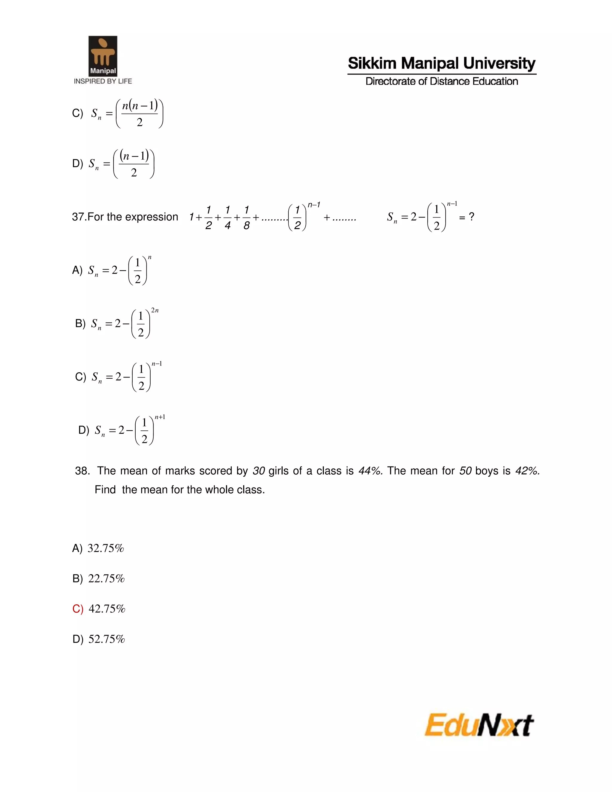 n(n − 1)
C) S n =
              2


D) S n =
           (n − 1)
               2

                                              n −1                             n −1
                         1 1 1            1                                1
37.For the expression 1 + + + + .........            + ........   Sn = 2 −            =?
                         2 4 8            2                                2

                       n
             1
A) S n = 2 −
             2

                       2n
                   1
B) S n = 2 −
                   2

                           n −1
             1
C) S n = 2 −
             2

                            n +1
              1
 D) S n = 2 −
              2

38. The mean of marks scored by 30 girls of a class is 44%. The mean for 50 boys is 42%.
    Find the mean for the whole class.




A) 32.75%

B) 22.75%

C) 42.75%

D) 52.75%
 