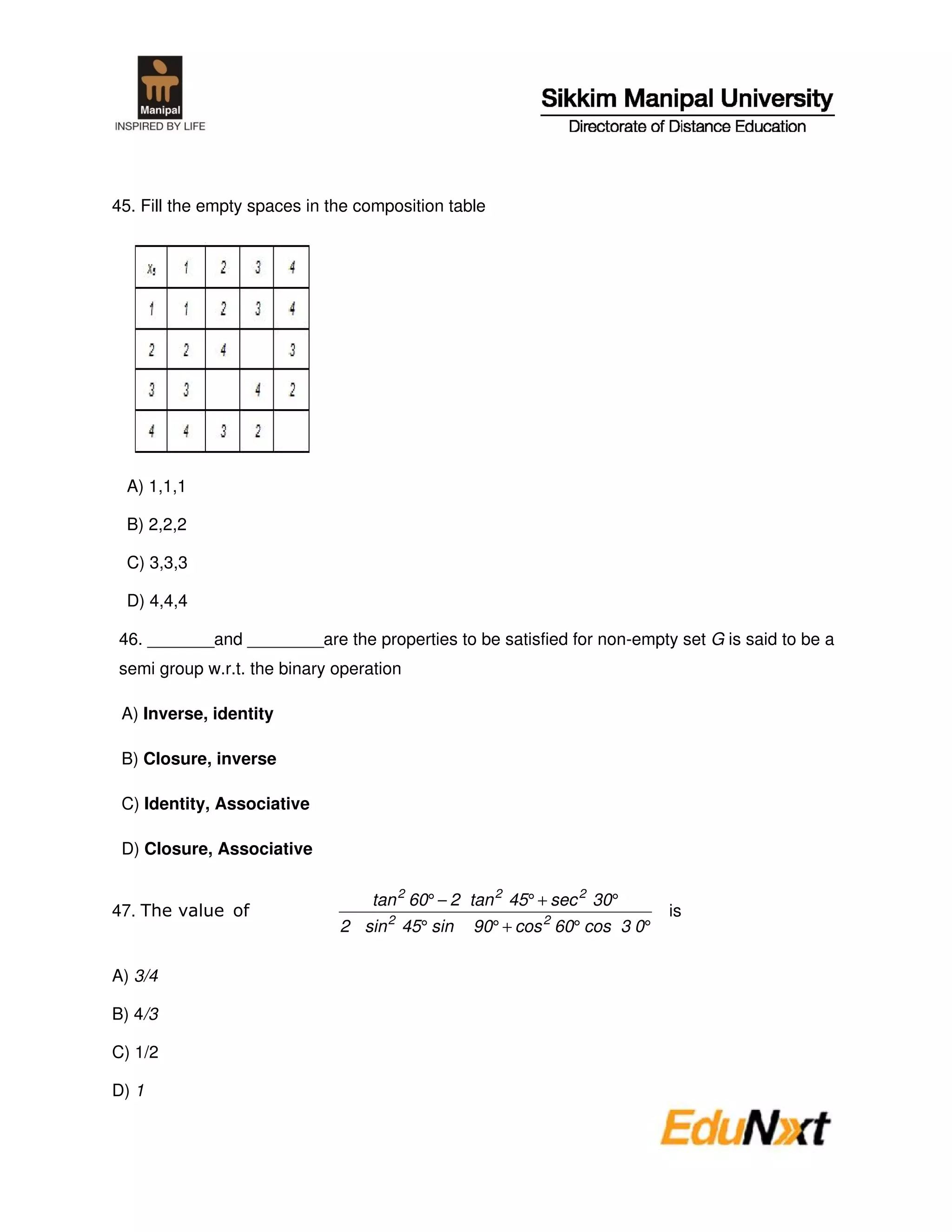 45. Fill the empty spaces in the composition table




 A) 1,1,1

 B) 2,2,2

 C) 3,3,3

 D) 4,4,4

46. _______and ________are the properties to be satisfied for non-empty set G is said to be a
semi group w.r.t. the binary operation

 A) Inverse, identity

 B) Closure, inverse

 C) Identity, Associative

 D) Closure, Associative

                                  tan 2 60° − 2 tan 2 45° + sec 2 30°
47.                                                                        is
                              2 sin 2 45° sin   90° + cos 2 60° cos 3 0°

A) 3/4

B) 4/3

C) 1/2

D) 1
 