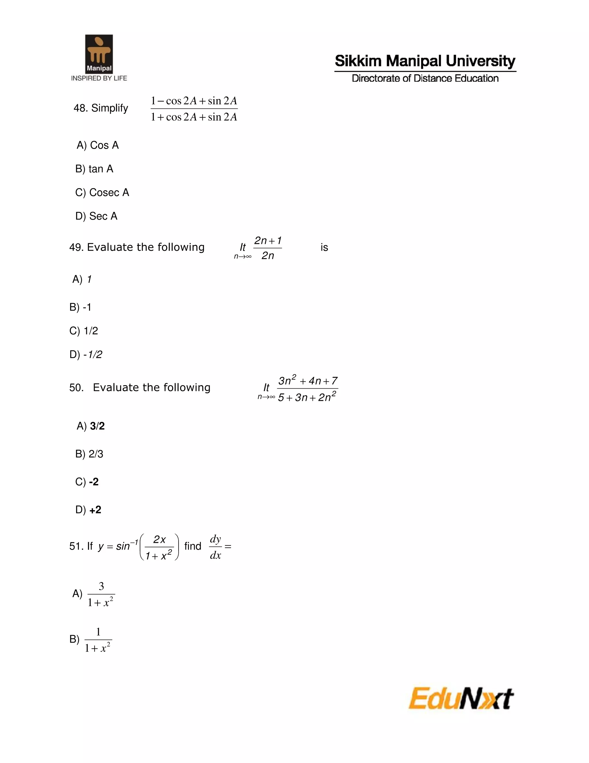 1 − cos 2 A + sin 2 A
 48. Simplify
                     1 + cos 2 A + sin 2 A

 A) Cos A

 B) tan A

 C) Cosec A

 D) Sec A

                                                 2n + 1
49. E                                         It                   is
                                             n →∞ 2 n


A) 1

B) -1

C) 1/2

D) -1/2

                                                          3n 2 + 4n + 7
50. E                                               It
                                                   n →∞   5 + 3n + 2n 2

 A) 3/2

 B) 2/3

 C) -2

 D) +2

                     2x               dy
51. If y = sin −1          2
                               find      =
                    1+ x              dx

        3
A)
     1 + x2

        1
B)
     1 + x2
 