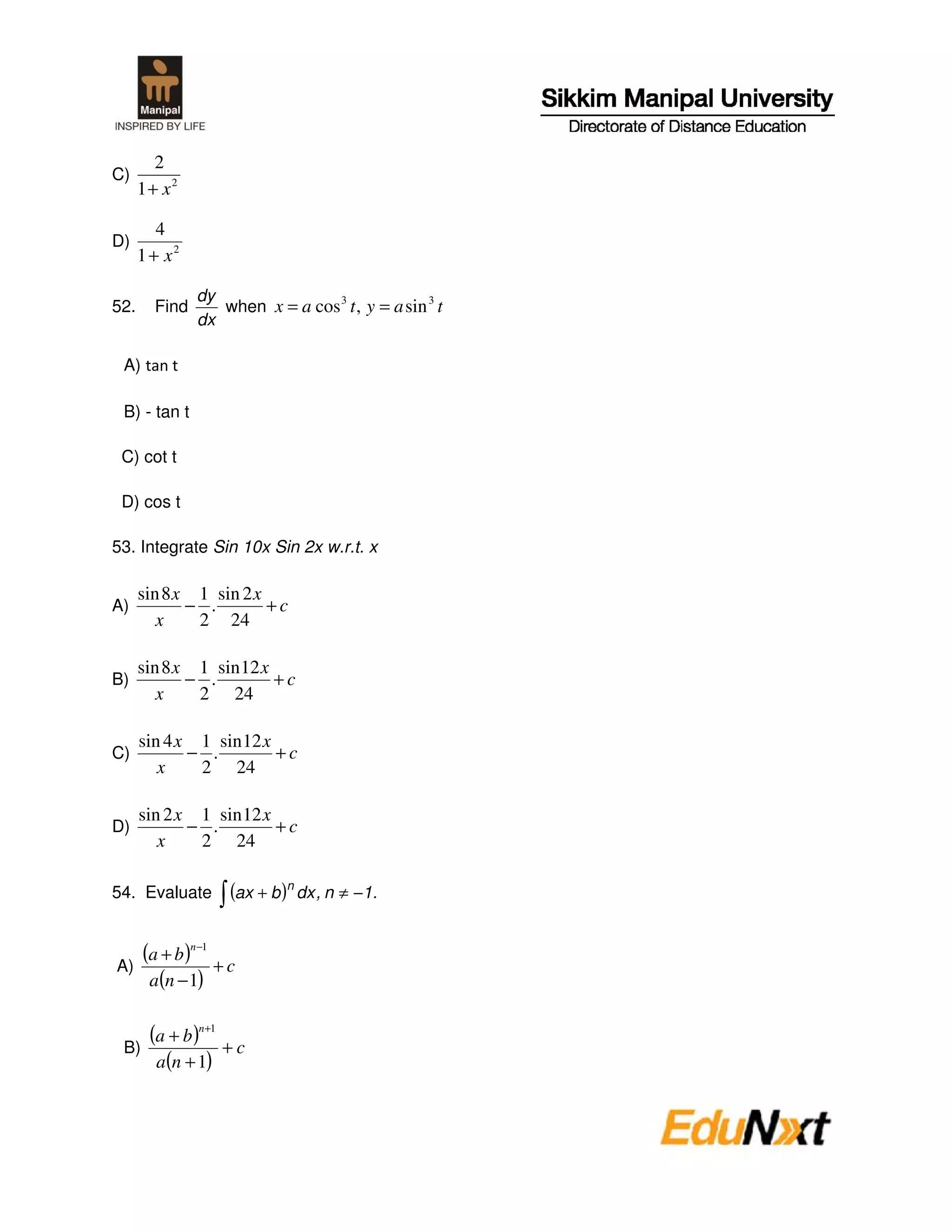 2
C)
      1+ x2

         4
D)
      1 + x2

               dy
52.     Find      when x = a cos 3 t , y = a sin 3 t
               dx

 A)

 B) - tan t

 C) cot t

 D) cos t

53. Integrate Sin 10x Sin 2x w.r.t. x

      sin 8 x 1 sin 2 x
A)           − .        +c
         x    2 24

      sin 8 x 1 sin 12 x
B)           − .         +c
         x    2 24

      sin 4 x 1 sin 12 x
C)           − .         +c
         x    2 24

      sin 2 x 1 sin 12 x
D)           − .         +c
         x    2 24

54. Evaluate        (ax + b )n dx , n ≠ −1.


A)
      (a + b )n−1 + c
       a(n − 1)


 B)
       (a + b )n+1 + c
        a(n + 1)
 