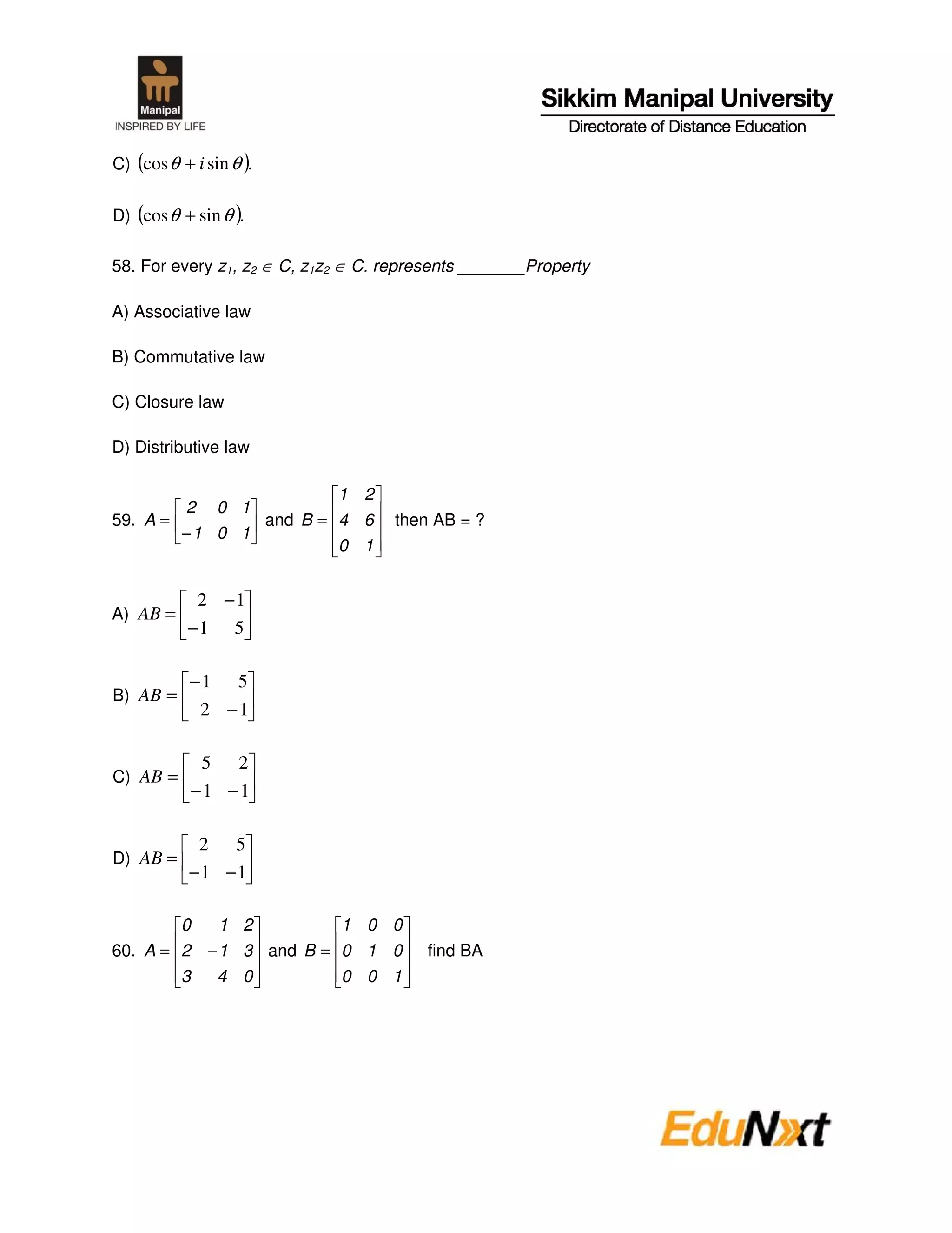 C) (cos θ + i sin θ ).


D) (cos θ + sin θ ).

58. For every z1, z2 ∈ C, z1z2 ∈ C. represents _______Property

A) Associative law

B) Commutative law

C) Closure law

D) Distributive law

                       1 2
        2 0 1
59. A =        and B = 4 6          then AB = ?
        −1 0 1
                       0 1


            2 −1
A) AB =
           −1 5

            −1 5
B) AB =
             2 −1

             5 2
C) AB =
            −1 −1

             2 5
D) AB =
            −1 −1

        0   1 2         1 0 0
60. A = 2 − 1 3 and B = 0 1 0           find BA
        3  4 0          0 0 1
 
