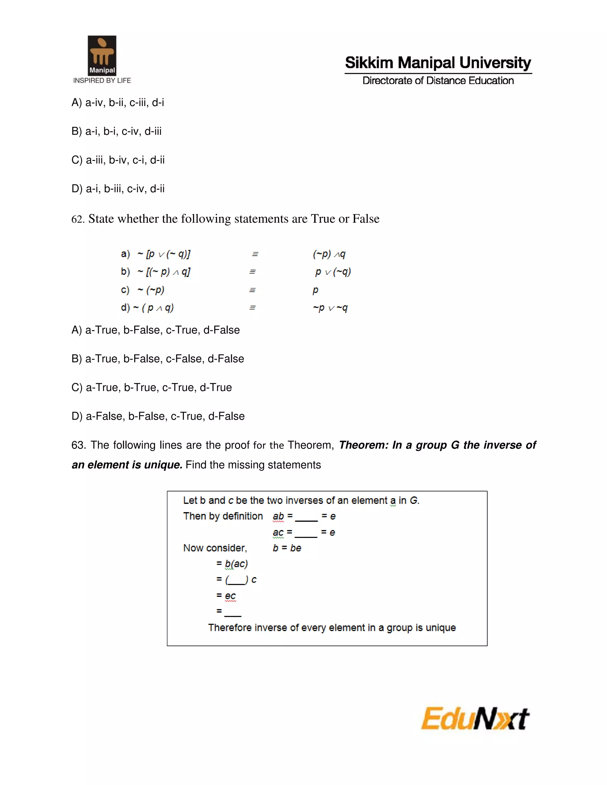 A) a-iv, b-ii, c-iii, d-i

B) a-i, b-i, c-iv, d-iii

C) a-iii, b-iv, c-i, d-ii

D) a-i, b-iii, c-iv, d-ii

62. State whether the following statements are True or False




A) a-True, b-False, c-True, d-False

B) a-True, b-False, c-False, d-False

C) a-True, b-True, c-True, d-True

D) a-False, b-False, c-True, d-False

63. The following lines are the proof     Theorem, Theorem: In a group G the inverse of
an element is unique. Find the missing statements
 