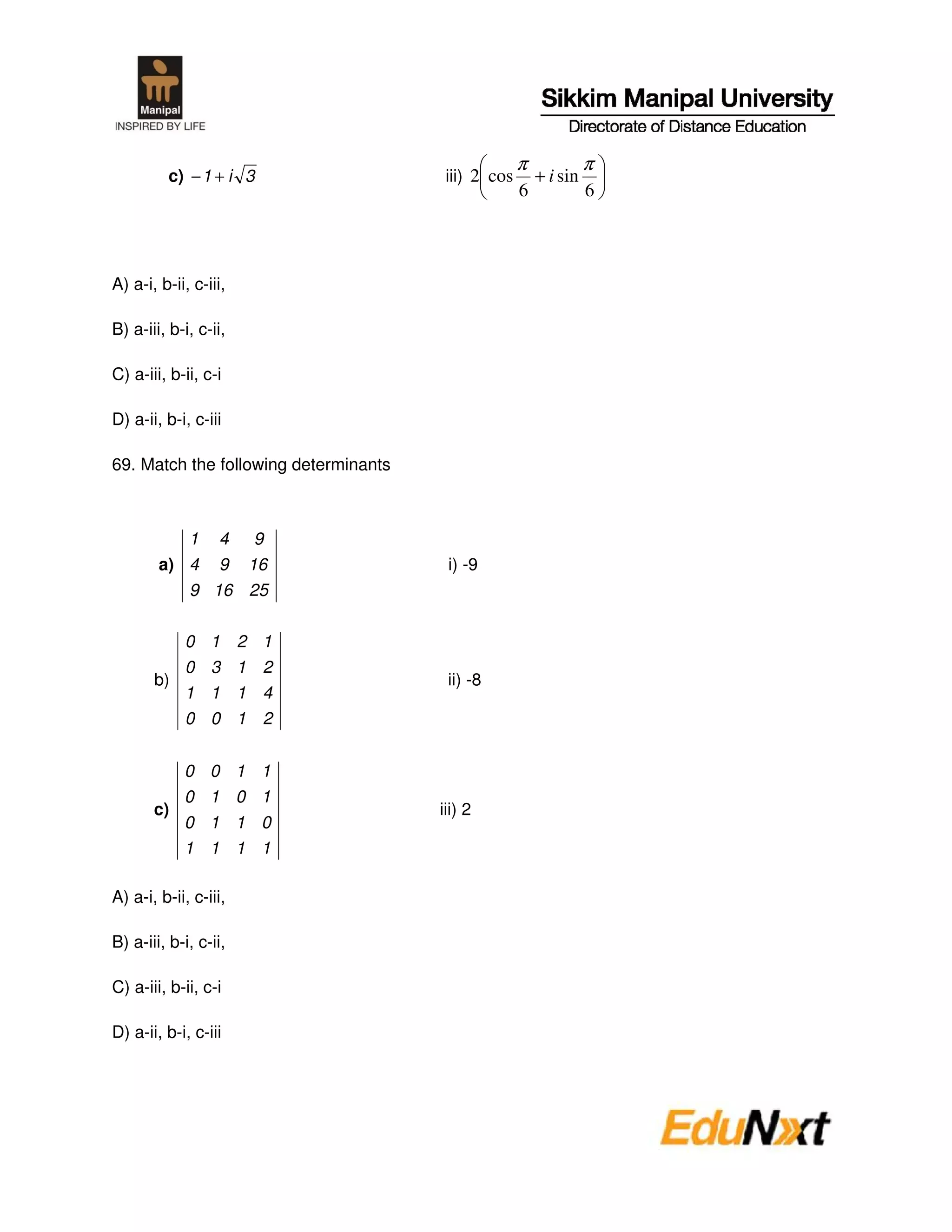 π             π
         c) − 1 + i 3                   iii) 2 cos       + i sin
                                                     6             6




A) a-i, b-ii, c-iii,

B) a-iii, b-i, c-ii,

C) a-iii, b-ii, c-i

D) a-ii, b-i, c-iii

69. Match the following determinants



             1    4        9
        a) 4      9        16           i) -9
             9 16 25


          0      1     2    1
          0      3     1    2
       b)                               ii) -8
          1      1     1    4
          0      0     1    2


            0 0 1 1
            0 1 0 1
       c)                              iii) 2
            0 1 1 0
            1 1 1 1

A) a-i, b-ii, c-iii,

B) a-iii, b-i, c-ii,

C) a-iii, b-ii, c-i

D) a-ii, b-i, c-iii
 