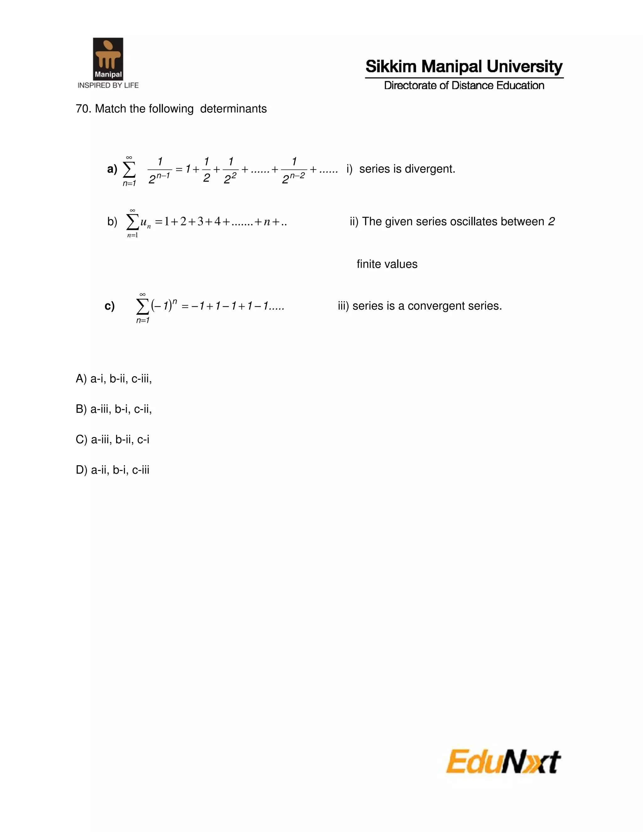 70. Match the following determinants



              ∞
                             1            1   1             1
        a)                   n −1
                                    =1+     + 2 + ...... + n −2 + ...... i) series is divergent.
             n =1        2                2 2             2

               ∞
        b)           u n = 1 + 2 + 3 + 4 + ....... + n + ..              ii) The given series oscillates between 2
              n =1



                                                                          finite values

                     ∞
       c)                 (− 1)n    = −1 + 1 − 1 + 1 − 1.....         iii) series is a convergent series.
                   n =1




A) a-i, b-ii, c-iii,

B) a-iii, b-i, c-ii,

C) a-iii, b-ii, c-i

D) a-ii, b-i, c-iii
 