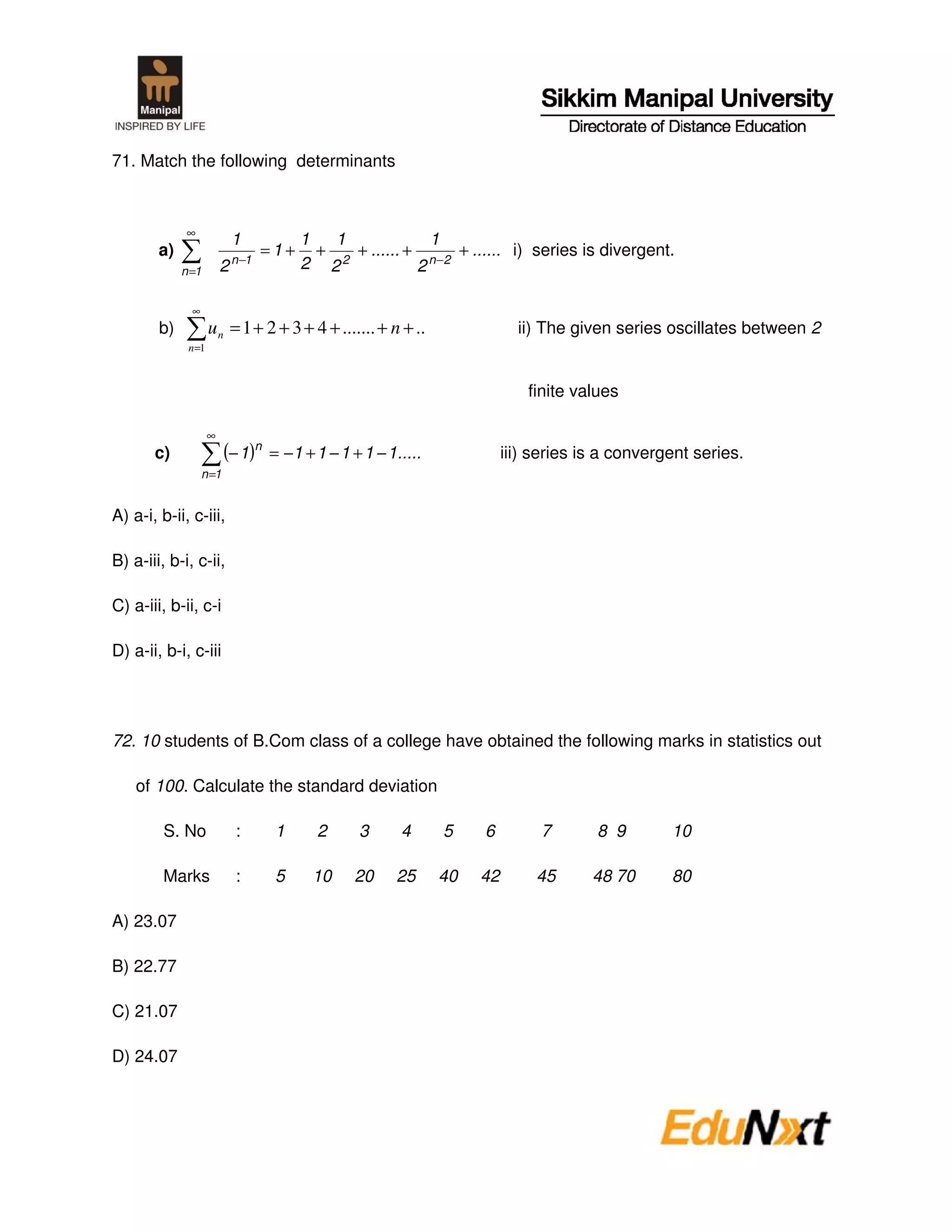 71. Match the following determinants



              ∞
                             1            1   1             1
        a)                   n −1
                                    =1+     + 2 + ...... + n −2 + ...... i) series is divergent.
             n =1        2                2 2             2

               ∞
        b)           u n = 1 + 2 + 3 + 4 + ....... + n + ..                 ii) The given series oscillates between 2
              n =1



                                                                              finite values

                     ∞
       c)                 (− 1)n    = −1 + 1 − 1 + 1 − 1.....             iii) series is a convergent series.
                   n =1


A) a-i, b-ii, c-iii,

B) a-iii, b-i, c-ii,

C) a-iii, b-ii, c-i

D) a-ii, b-i, c-iii




72. 10 students of B.Com class of a college have obtained the following marks in statistics out

    of 100. Calculate the standard deviation

         S. No               :       1      2     3      4      5    6         7       8 9        10

         Marks               :       5     10     20    25      40   42        45      48 70      80

A) 23.07

B) 22.77

C) 21.07

D) 24.07
 