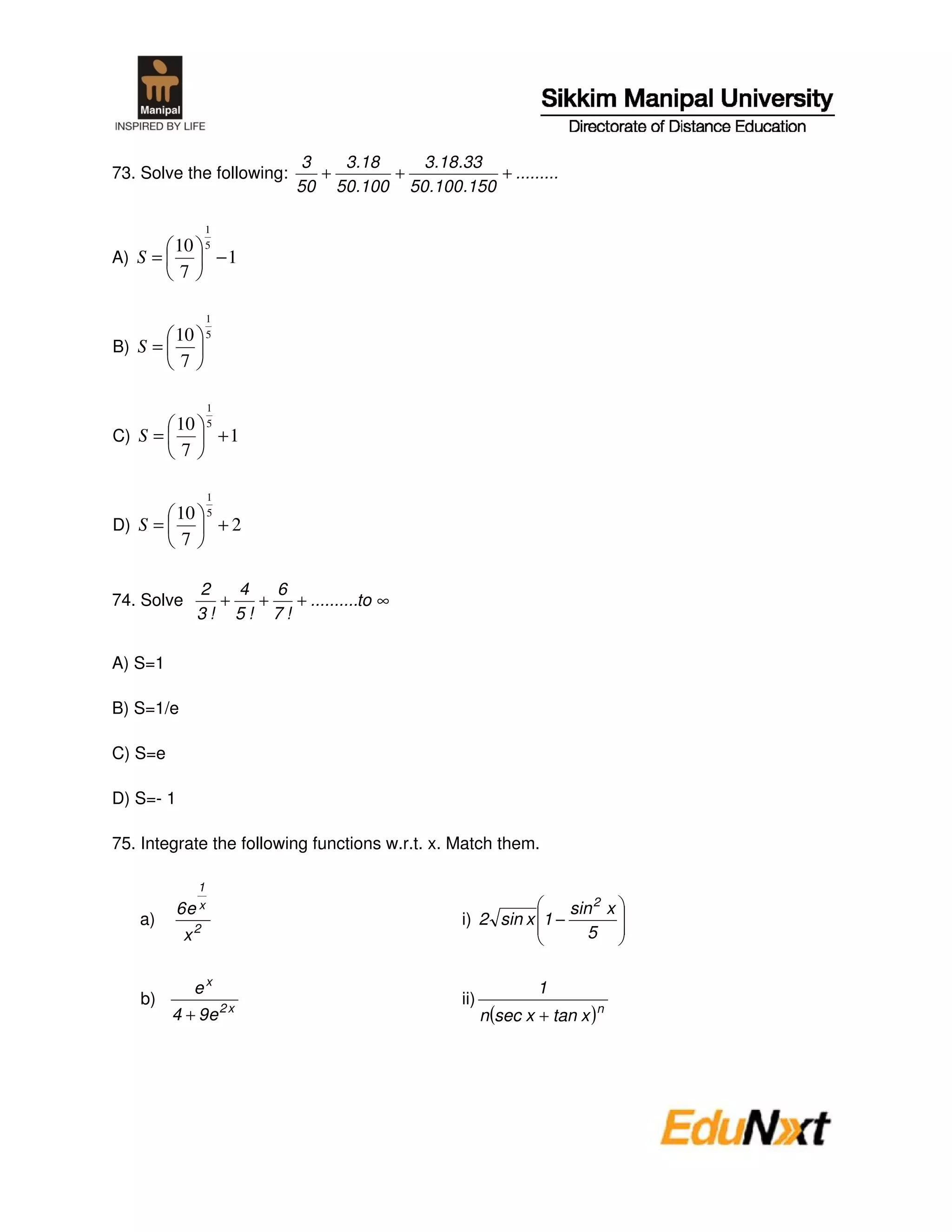 3   3.18   3.18.33
73. Solve the following:      +      +          + .........
                           50 50.100 50.100.150

                  1
       10         5
A) S =                −1
        7

                  1
       10         5
B) S =
        7

                  1
       10         5
C) S =                +1
        7

                  1
       10         5
D) S =                +2
        7

             2   4   6
74. Solve      +   +   + ..........to ∞
             3! 5! 7!

A) S=1

B) S=1/e

C) S=e

D) S=- 1

75. Integrate the following functions w.r.t. x. Match them.

              1
           6e x                                                    sin 2 x
   a)                                           i) 2 sin x 1 −
            x2                                                        5


             ex                                               1
   b)                 2x
                                                ii)
         4 + 9e                                       n (sec x + tan x )n
 
