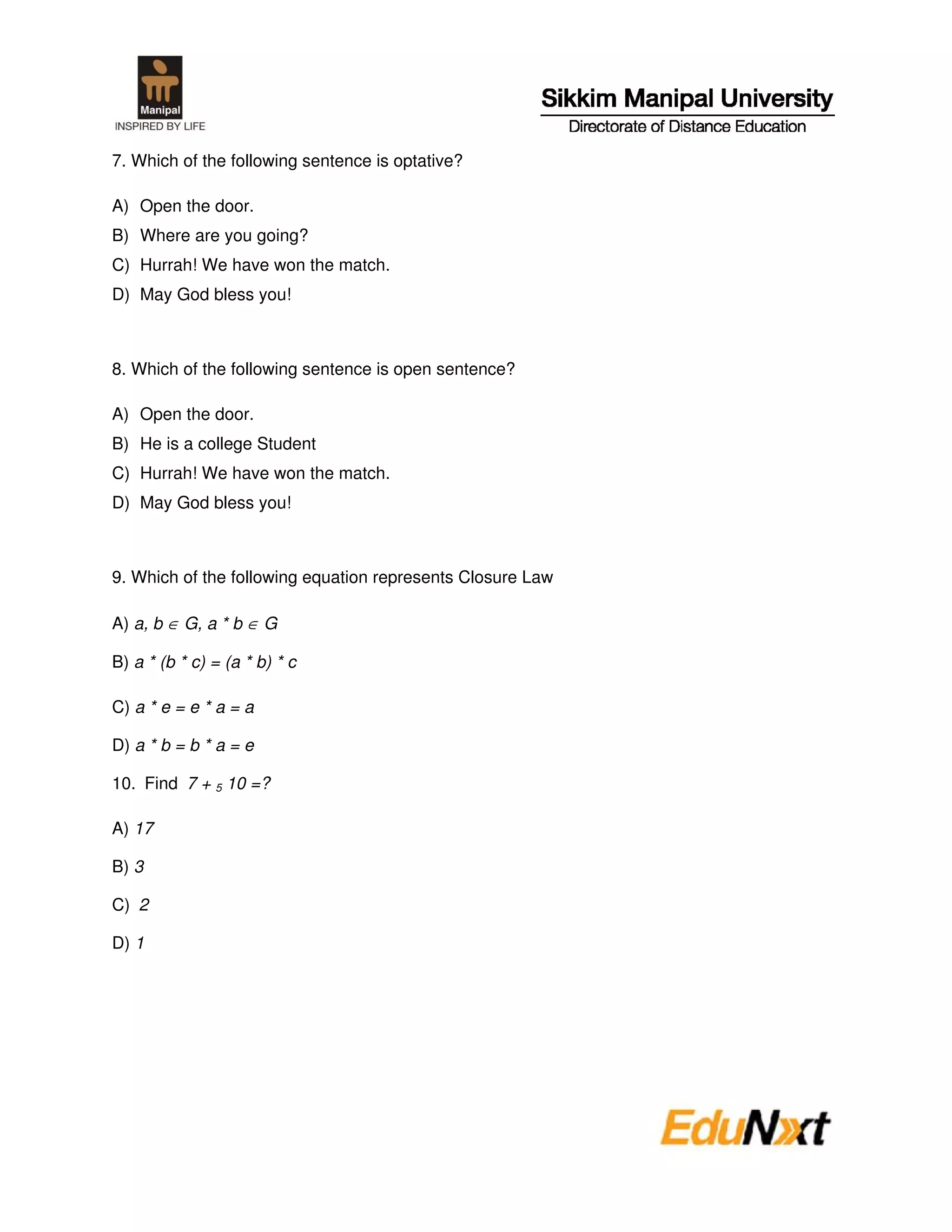 7. Which of the following sentence is optative?

A) Open the door.
B) Where are you going?
C) Hurrah! We have won the match.
D) May God bless you!



8. Which of the following sentence is open sentence?

A) Open the door.
B) He is a college Student
C) Hurrah! We have won the match.
D) May God bless you!



9. Which of the following equation represents Closure Law

A) a, b ∈ G, a * b ∈ G

B) a * (b * c) = (a * b) * c

C) a * e = e * a = a

D) a * b = b * a = e

10. Find 7 + 5 10 =?

A) 17

B) 3

C) 2

D) 1
 