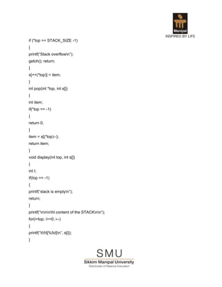 if (*top == STACK_SIZE -1)
{
printf(“Stack overflown”);
getch(); return;
}
s[++(*top)] = item;
}
int pop(int *top, int s[])
{
int item;
if(*top == -1)
{
return 0;
}
item = s[(*top)--};
return item;
}
void display(int top, int s[])
{
int I;
if(top == -1)
{
printf(“stack is emptyn”);
return;
}
printf(“nnntt content of the STACKnn”);
for(i=top; i>=0; i--)
{
printf(“ttt[%5d]n”, s[i]);
}
 