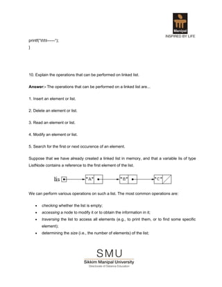printf(“ttt------“);
}




10. Explain the operations that can be performed on linked list.

Answer:- The operations that can be performed on a linked list are...


1. Insert an element or list.

2. Delete an element or list.


3. Read an element or list.

4. Modify an element or list.


5. Search for the first or next occurence of an element.

Suppose that we have already created a linked list in memory, and that a variable lis of type
ListNode contains a reference to the first element of the list.




We can perform various operations on such a list. The most common operations are:


     •    checking whether the list is empty;
     •    accessing a node to modify it or to obtain the information in it;
     •    traversing the list to access all elements (e.g., to print them, or to find some specific
          element);
     •    determining the size (i.e., the number of elements) of the list;
 