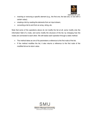 •   inserting or removing a specific element (e.g., the first one, the last one, or one with a
       certain value);
   •   creating a list by reading the elements from an input stream;
   •   converting a list to and from an array, string, etc.

Note that some of the operations above do not modify the list at all, some modify only the
information field of a node, and some modify the structure of the list, by changing how the
nodes are connected to each other. We will realize each operation through a static method:


   •   The method takes as one of its parameters a reference to the first node of the list.
   •   If the method modifies the list, it also returns a reference to the first node of the
       modified list as its return value.
 