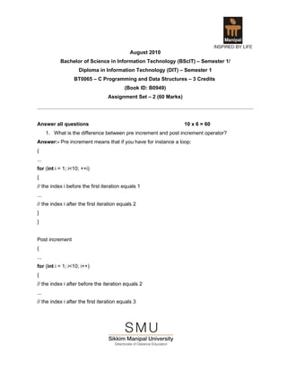 August 2010
            Bachelor of Science in Information Technology (BScIT) – Semester 1/
                    Diploma in Information Technology (DIT) – Semester 1
                  BT0065 – C Programming and Data Structures – 3 Credits
                                           (Book ID: B0949)
                                   Assignment Set – 2 (60 Marks)




Answer all questions                                               10 x 6 = 60
      1. What is the difference between pre increment and post increment operator?
Answer:- Pre increment means that if you have for instance a loop:
{
...
for (int i = 1; i<10; ++i)
{
// the index i before the first iteration equals 1
...
// the index i after the first iteration equals 2
}
}


Post increment
{
...
for (int i = 1; i<10; i++)
{
// the index i after before the iteration equals 2
...
// the index i after the first iteration equals 3
 
