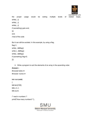 the     proper       usage   would    be    exiting    multiple   levels   of   nested   loops..
while(...){
while(...){
while(...){
if (something) goto end;
}}}
end:
//rest of the code


But it can still be avoided. In this example, by using a flag.
flag=1;
while(...&&flag){
while (...&&flag){
while(...&&flag){
if (something) flag=0;
}}}


      4. Write a program to sort the elements of an array in the ascending order.
Answer:-
#include<stdio.h>
#include <conio.h>


int main(void)
{
int item[100];
int a, b, t;
int count;


/* read in numbers */
printf("How many numbers? ");
 