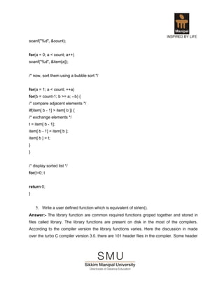 scanf("%d", &count);


for(a = 0; a < count; a++)
scanf("%d", &item[a]);


/* now, sort them using a bubble sort */


for(a = 1; a < count; ++a)
for(b = count-1; b >= a; --b) {
/* compare adjacent elements */
if(item[ b - 1] > item[ b ]) {
/* exchange elements */
t = item[ b - 1];
item[ b - 1] = item[ b ];
item[ b ] = t;
}
}


/* display sorted list */
for(t=0; t


return 0;
}


    5. Write a user defined function which is equivalent of strlen().
Answer:- The library function are common required functions groped together and stored in
files called library. The library functions are present on disk in the most of the compilers.
According to the compiler version the library functions varies. Here the discussion in made
over the turbo C compiler version 3.0. there are 101 header files in the compiler. Some header
 