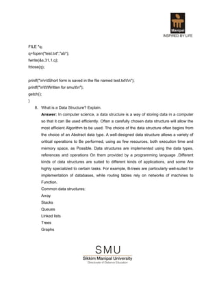 FILE *q;
q=fopen("test.txt","ab");
fwrite(&s,31,1,q);
fclose(q);


printf("nntShort form is saved in the file named test.txttn");
printf("nttWritten for smutn");
getch();
}
    8. What is a Data Structure? Explain.
        Answer: In computer science, a data structure is a way of storing data in a computer
        so that it can Be used efficiently. Often a carefully chosen data structure will allow the
        most efficient Algorithm to be used. The choice of the data structure often begins from
        the choice of an Abstract data type. A well-designed data structure allows a variety of
        critical operations to Be performed, using as few resources, both execution time and
        memory space, as Possible. Data structures are implemented using the data types,
        references and operations On them provided by a programming language .Different
        kinds of data structures are suited to different kinds of applications, and some Are
        highly specialized to certain tasks. For example, B-trees are particularly well-suited for
        implementation of databases, while routing tables rely on networks of machines to
        Function.
        Common data structures:
        Array
        Stacks
        Queues
        Linked lists
        Trees
        Graphs
 