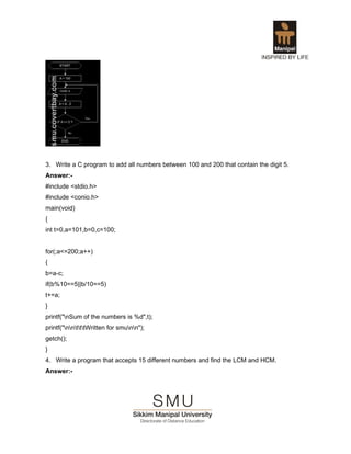 3. Write a C program to add all numbers between 100 and 200 that contain the digit 5.
Answer:-
#include <stdio.h>
#include <conio.h>
main(void)
{
int t=0,a=101,b=0,c=100;


for(;a<=200;a++)
{
b=a-c;
if(b%10==5||b/10==5)
t+=a;
}
printf("nSum of the numbers is %d",t);
printf("nntttWritten for smunn");
getch();
}
4. Write a program that accepts 15 different numbers and find the LCM and HCM.
Answer:-
 