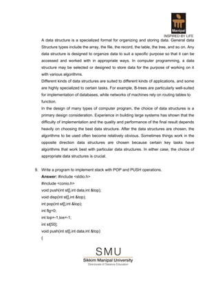 A data structure is a specialized format for organizing and storing data. General data
   Structure types include the array, the file, the record, the table, the tree, and so on. Any
   data structure is designed to organize data to suit a specific purpose so that it can be
   accessed and worked with in appropriate ways. In computer programming, a data
   structure may be selected or designed to store data for the purpose of working on it
   with various algorithms.
   Different kinds of data structures are suited to different kinds of applications, and some
   are highly specialized to certain tasks. For example, B-trees are particularly well-suited
   for implementation of databases, while networks of machines rely on routing tables to
   function.
   In the design of many types of computer program, the choice of data structures is a
   primary design consideration. Experience in building large systems has shown that the
   difficulty of implementation and the quality and performance of the final result depends
   heavily on choosing the best data structure. After the data structures are chosen, the
   algorithms to be used often become relatively obvious. Sometimes things work in the
   opposite direction data structures are chosen because certain key tasks have
   algorithms that work best with particular data structures. In either case, the choice of
   appropriate data structures is crucial.


9. Write a program to implement stack with POP and PUSH operations.
   Answer: #include <stdio.h>
   #include <conio.h>
   void push(int st[],int data,int &top);
   void disp(int st[],int &top);
   int pop(int st[],int &top);
   int flg=0;
   int top=-1,tos=-1;
   int st[50];
   void push(int st[],int data,int &top)
   {
 