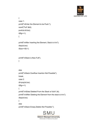 {
case 1:
printf("nEnter the Element to be Push:");
scanf("%d",&dt);
push(st,dt,tos);
if(flg==1)
{


printf("nAfter Inserting the Element, Stack is:nn");
disp(st,tos);
if(tos==50-1)




printf("nStack is Now Full");
}




else
printf("nStack Overflow Insertion Not Possible");
break;
case 2:
dt=pop(st,tos);
if(flg==1)
{
printf("ntData Deleted From the Stack is:%dn",dt);
printf("ntAfter Deleting the Element from the stack is:nn");
disp(st,tos);
}
else
printf("nStack Empty,Deletio Not Possible:");
 