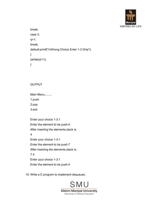 break;
   case 3:
   q=1;
   break;
   default:printf("nWrong Choice Enter 1-3 Only");
   }
   }while(q!=1);
   }




   OUTPUT


   Main Menu.........
   1.push
   2.pop
   3.exit


   Enter your choice 1-3:1
   Enter the element to be push:4
   After inserting the elements,stack is:
   4
   Enter your choice 1-3:1
   Enter the element to be push:7
   After inserting the elements,stack is:
   74
   Enter your choice 1-3:1
   Enter the element to be push:4


10. Write a C program to implement dequeues.
 