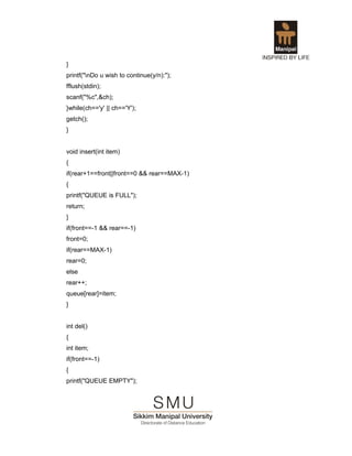 }
printf("nDo u wish to continue(y/n):");
fflush(stdin);
scanf("%c",&ch);
}while(ch=='y' || ch=='Y');
getch();
}


void insert(int item)
{
if(rear+1==front||front==0 && rear==MAX-1)
{
printf("QUEUE is FULL");
return;
}
if(front==-1 && rear==-1)
front=0;
if(rear==MAX-1)
rear=0;
else
rear++;
queue[rear]=item;
}


int del()
{
int item;
if(front==-1)
{
printf("QUEUE EMPTY");
 