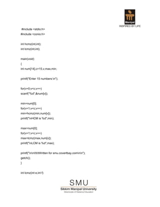 #include <stdio.h>
#include <conio.h>


int hcmz(int,int);
int lcmz(int,int);


main(void)
{
int num[14],c=15,v,max,min;


printf("Enter 15 numbers:n");


for(v=0;v<c;v++)
scanf("%d",&num[v]);


min=num[0];
for(v=1;v<c;v++)
min=hcmz(min,num[v]);
printf("nHCM is %d",min);


max=num[0];
for(v=1;v<c;v++)
max=lcmz(max,num[v]);
printf("nLCM is %d",max);


printf("nntttWritten for smu.covertbay.comnn");
getch();
}


int lcmz(int e,int f)
 