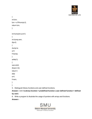 {
int lcm;
lcm = e*f/hcmz(e,f);
return lcm;
}


int hcmz(int e,int f)
{
int dump,rem;
if(e<f)
{
dump=e;
e=f;
f=dump;
}
while(1)
{
rem=e%f;
if(rem==0)
return f;
else
e=f;
f=rem;
}
}
5. Distinguish library functions and user defined functions.
Answer:- Unit 5 (Library function = predefined function | user defined function = defined
by user)
6. Write a program to illustrate the usage of pointers with arrays and functions.
Answer:-
 