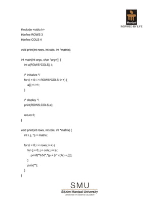 #include <stdio.h>
#define ROWS 3
#define COLS 4


void print(int rows, int cols, int *matrix);


int main(int argc, char *argv[]) {
    int a[ROWS*COLS], i;


    /* initialize */
    for (i = 0; i < ROWS*COLS; i++) {
        a[i] = i+1;
    }


    /* display */
    print(ROWS,COLS,a);


    return 0;
}


void print(int rows, int cols, int *matrix) {
    int i, j, *p = matrix;


    for (i = 0; i < rows; i++) {
        for (j = 0; j < cols; j++) {
            printf("%3d",*(p + (i * cols) + j)));
        }
        puts("");
    }
}
 