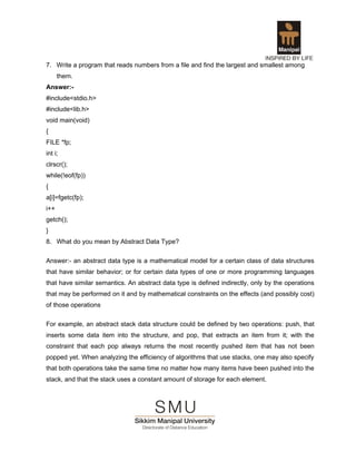7. Write a program that reads numbers from a file and find the largest and smallest among
      them.
Answer:-
#include<stdio.h>
#include<lib.h>
void main(void)
{
FILE *fp;
int i;
clrscr();
while(!eof(fp))
{
a[i]=fgetc(fp);
i++
getch();
}
8. What do you mean by Abstract Data Type?


Answer:- an abstract data type is a mathematical model for a certain class of data structures
that have similar behavior; or for certain data types of one or more programming languages
that have similar semantics. An abstract data type is defined indirectly, only by the operations
that may be performed on it and by mathematical constraints on the effects (and possibly cost)
of those operations.

For example, an abstract stack data structure could be defined by two operations: push, that
inserts some data item into the structure, and pop, that extracts an item from it; with the
constraint that each pop always returns the most recently pushed item that has not been
popped yet. When analyzing the efficiency of algorithms that use stacks, one may also specify
that both operations take the same time no matter how many items have been pushed into the
stack, and that the stack uses a constant amount of storage for each element.
 
