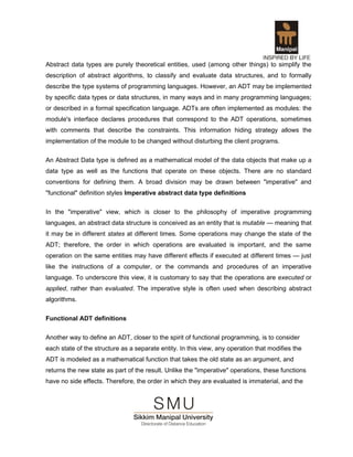 Abstract data types are purely theoretical entities, used (among other things) to simplify the
description of abstract algorithms, to classify and evaluate data structures, and to formally
describe the type systems of programming languages. However, an ADT may be implemented
by specific data types or data structures, in many ways and in many programming languages;
or described in a formal specification language. ADTs are often implemented as modules: the
module's interface declares procedures that correspond to the ADT operations, sometimes
with comments that describe the constraints. This information hiding strategy allows the
implementation of the module to be changed without disturbing the client programs.

An Abstract Data type is defined as a mathematical model of the data objects that make up a
data type as well as the functions that operate on these objects. There are no standard
conventions for defining them. A broad division may be drawn between "imperative" and
"functional" definition styles Imperative abstract data type definitions

In the "imperative" view, which is closer to the philosophy of imperative programming
languages, an abstract data structure is conceived as an entity that is mutable — meaning that
it may be in different states at different times. Some operations may change the state of the
ADT; therefore, the order in which operations are evaluated is important, and the same
operation on the same entities may have different effects if executed at different times — just
like the instructions of a computer, or the commands and procedures of an imperative
language. To underscore this view, it is customary to say that the operations are executed or
applied, rather than evaluated. The imperative style is often used when describing abstract
algorithms.


Functional ADT definitions

Another way to define an ADT, closer to the spirit of functional programming, is to consider
each state of the structure as a separate entity. In this view, any operation that modifies the
ADT is modeled as a mathematical function that takes the old state as an argument, and
returns the new state as part of the result. Unlike the "imperative" operations, these functions
have no side effects. Therefore, the order in which they are evaluated is immaterial, and the
 