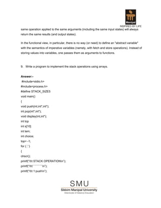 same operation applied to the same arguments (including the same input states) will always
return the same results (and output states).

In the functional view, in particular, there is no way (or need) to define an "abstract variable"
with the semantics of imperative variables (namely, with fetch and store operations). Instead of
storing values into variables, one passes them as arguments to functions.



9. Write a program to implement the stack operations using arrays.


Answer:-
#include<stdio.h>
#include<process.h>
#define STACK_SIZE5
void main()
{
void push(int,int*,int*);
int pop(int*,int*);
void display(int,int*);
int top
int s[10]
int tem;
int choice;
top= -1;
for (.’.’)
{
clrscr();
printf(“tt STACK OPERATIONn”);
printf(“tt``````````n”);
printf(“tt 1:pushn”);
 